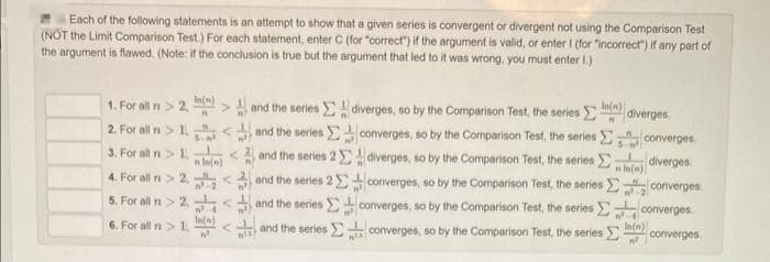 Each of the following statements is an attempt to show that a given series is convergent or divergent not using the Comparison Test
(NOT the Limit Comparison Test.) For each statement, enter C (for "correct") if the argument is valid, or enter I (for "incorrect") if any part of
the argument is flawed. (Note: if the conclusion is true but the argument that led to it was wrong, you must enter 1.)
In(n)
1. For all n>2, (>1 and the series
2. For all n>1.< and the series
3. For all n > 1.
and the series 2
4. For all n>2.< and the series 2
5. For all n>2<and the series
In(n)
6. For all >1.< and the series
n ln(n)
112)
K
diverges, so by the Comparison Test, the series
converges, so by the Comparison Test, the series
diverges, so by the Comparison Test, the series
converges, so by the Comparison Test, the series
converges, so by the Comparison Test, the series
converges, so by the Comparison Test, the series
In(n)
n
³
diverges.
converges
diverges.
nin(n)
m².
converges
converges
In(n)
n²
converges