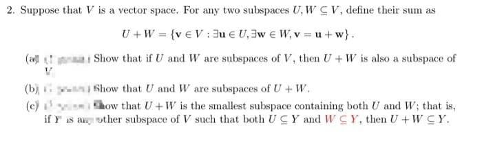 2. Suppose that V is a vector space. For any two subspaces U, W CV, define their sum as
U + W = {v € V: 3uU₁3w W₁v=u+w}.
(ali Show that if U and W are subspaces of V, then U+W is also a subspace of
V
(b)
(c)
Show that U and W are subspaces of U+W.
how that U+W is the smallest subspace containing both U and W; that is,
if Y is a other subspace of V such that both UC Y and WCY, then U+WCY.