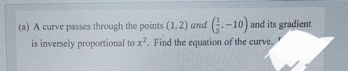 (a) A curve passes through the points (1, 2) and (-10) and its gradient
is inversely proportional to x². Find the equation of the curve.