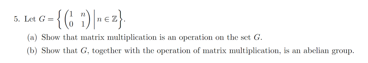 5. Let G
=
- {(₁ 1) ~ €2}.
(a) Show that matrix multiplication is an operation on the set G.
(b) Show that G, together with the operation of matrix multiplication, is an abelian group.