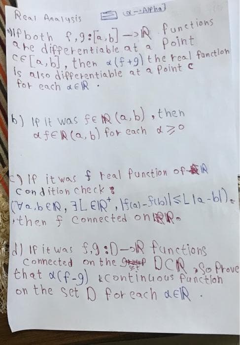 -Alpha]
Real Analysis
If both f,9:[a,b] => IR functions
ahe differentiable at a Point
CE[a,b], then a (f+9) the real function
is also differentiable at a Point c
for each dER .
b) If it was fem (a, b), then
afeR (a, b) for each do
C) If it was f real function of R
Condition check:
(Veber, FLEIR, If(a)-f(b)| ≤ Lla-bl) |
then f Connected on
d) If it was f9:D-R functions
Connected on the DCR So Prove
that a(f-g) continuous function
on the set D for each αEIR.