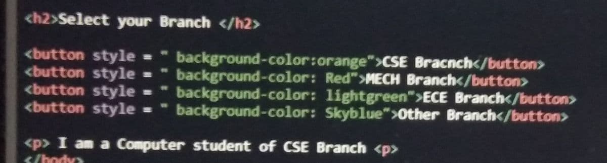 <h2>Select your Branch </h2>
<button style =
<button style =
<button style =
<button style =
background-color:orange">CSE Bracnch</button>
background-color: Red">MECH Branch</button>
background-color: lightgreen">ECE Branch</button>
background-color: Skyblue">Other Branch</button>
<p> I am a Computer student of CSE Branch <p>
</hodya
