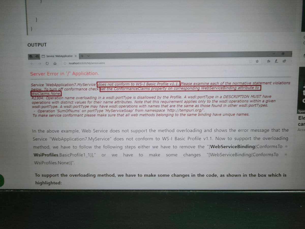 }
OUTPUT
O Service 'WebApplicatior X
O localhost:62639/MyService.asmx
Server Error in '/ Application.
Service 'WebApplication7.MyService does not conform to WS-I Basic Profile v1.1. Please examine each of the normative statement violations
below. To turn off conformance check set the ConformanceClaims property on corresponding WebServiceBinding attribute to
WsiClaims.None.
R2304: Operation name overloading in a wsdl:portType is disallowed by the Profile. A wsdl:portType in a DESCRIPTION MUST have
operations with distinct values for their name attributes. Note that this requirement applies only to the wsdl:operations within a given
wsdl:portType. A wsdl:portType may have wsdl:operations with names that are the same as those found in other wsdl:portTypes.
Operation 'SumOfNums' on portType 'MyServiceSoap' from namespace 'http://tempuri.org/'.
To make service conformant please make sure that all web methods belonging to the same binding have unique names.
Spon
Ele
car
In the above example, Web Service does not support the method overloading and shows the error message that the
Service "WebApplication7.MyService" does not conform to WS-I Basic Profile v1.1. Now to support the overloading
method, we have to follow the following steps either we have to remove the "[WebServiceBinding(Conforms To
some changes "[WebServiceBinding(ConformsTo
Acce
%3D
WsiProfiles.BasicProfile1 1),"
have to make
or
we
WsiProfiles.None)]".
To support the overloading method, we have to make some changes in the code, as shown in the box which is
highlighted:
