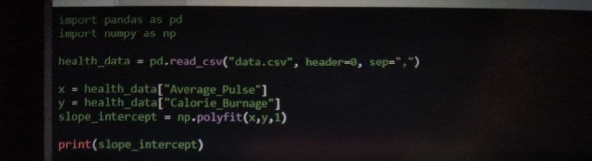 import pandas as pd
import numpy as np
health_data = pd.read_csv("data.csv", header=0, sep=",")
x = health_data["Average_Pulse"]
y health_ data["Calorie_Burnage"]
slope_intercept = np.polyfit(x,y,1)
%23
print(slope_intercept)
