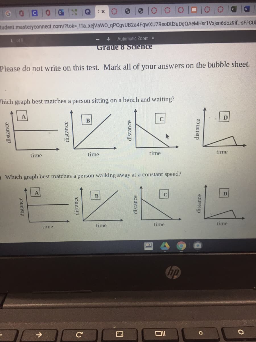 W
tudent.masteryconnect.com/?tok%3DITA xejVaWO_qPCgvUB2a4FqwXU7ReoDtl3uDqQAeMHsr1Vxjen6doz9if -sF-CUN
1 of 8
Automatic Zoom :
Grade 8 Science
Please do not write on this test. Mark all of your answers on the bubble sheet.
Thich graph best matches a person sitting on a bench and waiting?
B
C
time
time
time
time
o Which graph best matches a person walking away at a constant speed?
C
time
time
time
time
hp
