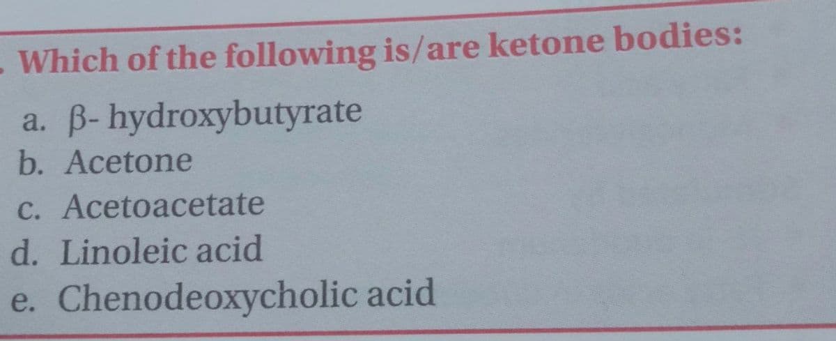 -Which of the following is/are ketone bodies:
a. B- hydroxybutyrate
b. Acetone
C. Acetoacetate
d. Linoleic acid
e. Chenodeoxycholic acid
