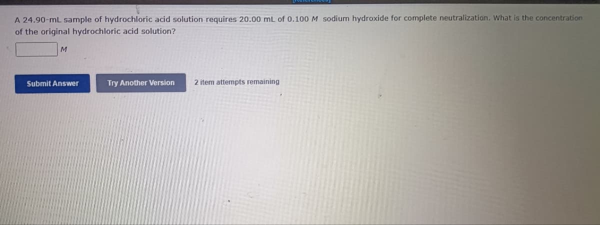 A 24.90-mL sample of hydrochloric acid solution requires 20.00 mL of 0.100 M sodium hydroxide for complete neutralization. What is the concentration
of the original hydrochloric acid solution?
Submit Answer
Try Another Version
2 item attempts remaining
