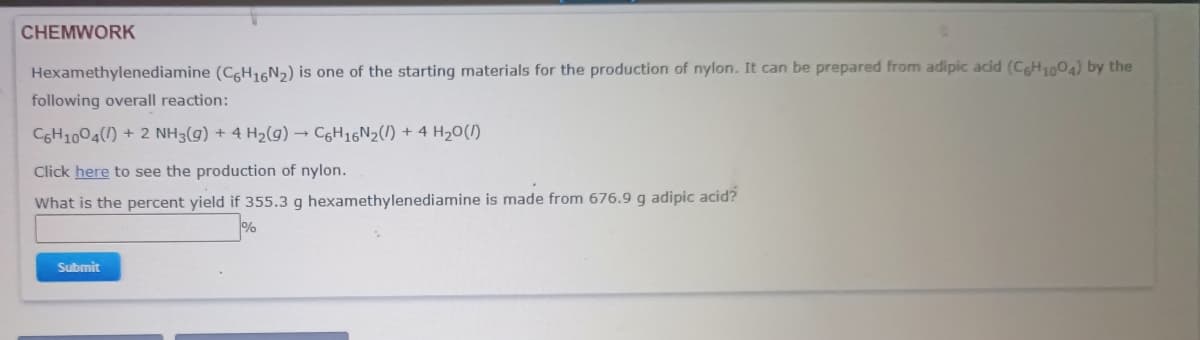 CHEMWORK
Hexamethylenediamine (CgH,6N2) is one of the starting materials for the production of nylon. It can be prepared from adipic acid (CH004) by the
following overall reaction:
CGH1004(1) + 2 NH3(g) + 4 H2(g) → C6H16N2(1) + 4 H20(/)
Click here to see the production of nylon.
What is the percent yield if 355.3 g hexamethylenediamine is made from 676.9 g adipic acid?
Submit
