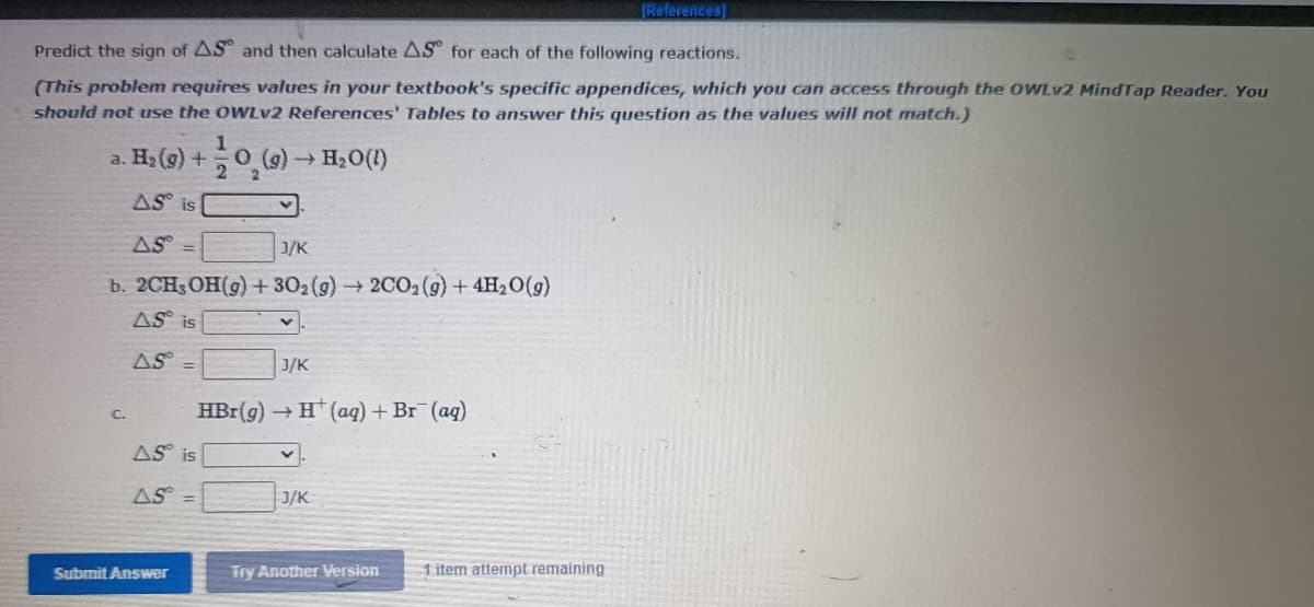 (References]
Predict the sign of AS and then calculate AS for each of the following reactions.
(This problem requires values in your textbook's specific appendices, which you can access through the OWLV2 MindTap Reader. You
should not use the OWLV2 References' Tables to answer this question as the values will not match.)
1
a. На (9) +
H2O(1)
AS is
AS
J/K
b. 2CH3 OH(9) + 302(g)2C02(9) + 4H20(g)
AS is
AS
J/K
%3D
HBr(g) H (aq) + Br (ag)
C.
AS is
AS =
J/K
Submit Answer
Try Another Version
1 item attempt remaining
