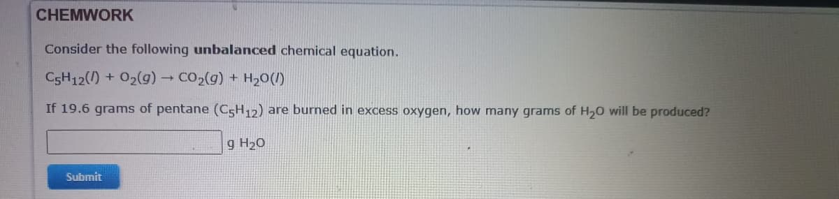 CHEMWORK
Consider the following unbalanced chemical equation.
C5H12() + 02(g) CO2(g) + H20(1)
If 19.6 grams of pentane (C5H12) are burned in excess oxygen, how many grams of H20 will be produced?
g H20
Submit
