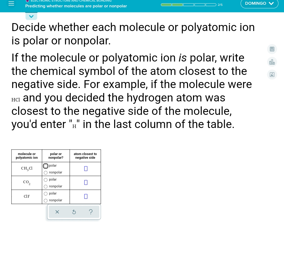 DOMINGO V
2/5
Predicting whether molecules are polar or nonpolar
Decide whether each molecule or polyatomic ion
is polar or nonpolar.
If the molecule or polyatomic ion is polar, write
the chemical symbol of the atom closest to the
negative side. For example, if the molecule were
HC1 and you decided the hydrogen atom was
closest to the negative side of the molecule,
you'd enter "#" in the last column of the table.
dlo
II I|
H
molecule or
polyatomic ion
polar or
nonpolar?
atom closest to
negative side
O polar
CH, Cl
O nonpolar
O polar
со,
O nonpolar
O polar
CIF
O nonpolar
II
