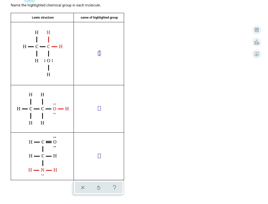 Name the highlighted chemical group in each molecule.
Lewis structure
name of highlighted group
н н
dlo
Н— с — С — Н
н :0:
H
H
H
Н — С — С — О — Н
н н
Н— С— 0
..
Н— С — Н
H–N- H
:0:
:0:
