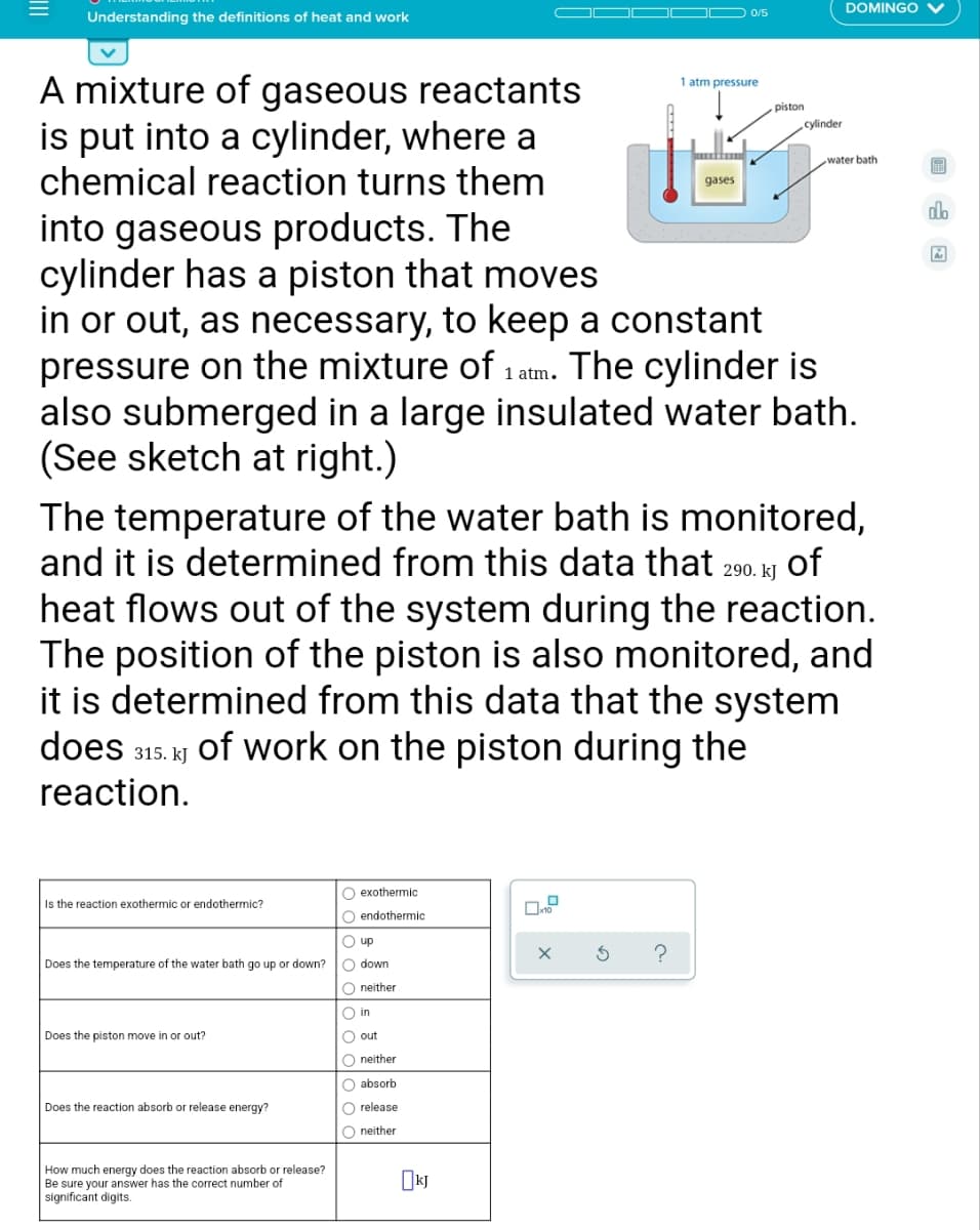 DOMINGO
Understanding the definitions of heat and work
O 0/5
A mixture of gaseous reactants
is put into a cylinder, where a
chemical reaction turns them
1 atm pressure
piston
cylinder
water bath
gases
do
into gaseous products. The
cylinder has a piston that moves
in or out, as necessary, to keep a constant
pressure on the mixture of 1 atm. The cylinder is
also submerged in a large insulated water bath.
(See sketch at right.)
The temperature of the water bath is monitored,
and it is determined from this data that 290. kj of
heat flows out of the system during the reaction.
The position of the piston is also monitored, and
it is determined from this data that the system
does 315. kJ of work on the piston during the
reaction.
O exothermic
Is the reaction exothermic or endothermic?
O endothermic
O up
Does the temperature of the water bath go up or down?
O down
O neither
O in
Does the piston move in or out?
O out
O neither
O absorb
Does the reaction absorb or release energy?
O release
O neither
How much energy does the reaction absorb or release?
Be sure your answer has the correct number of
significant digits.
II
