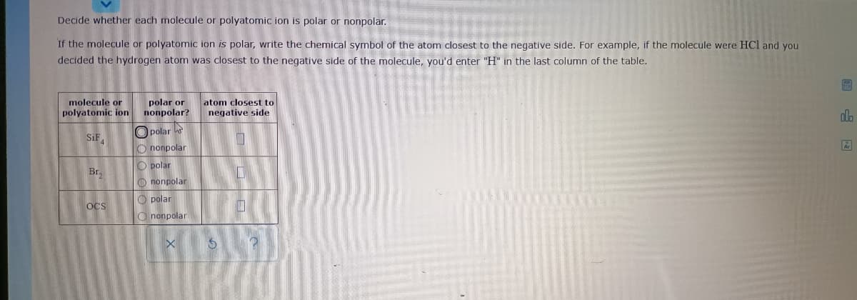 Decide whether each molecule or polyatomic ion is polar or nonpolar.
If the molecule or polyatomic ion is polar, write the chemical symbol of the atom closest to the negative side. For example, if the molecule were HCl and you
decided the hydrogen atom was closest to the negative side of the molecule, you'd enter "H" in the last column of the table.
molecule or
polyatomic ion
polar or
nonpolar?
atom closest to
negative side
sifa
O polar
O nonpolar
O polar
Br,
O nonpolar
O polar
OCS
O nonpolar
回 国
