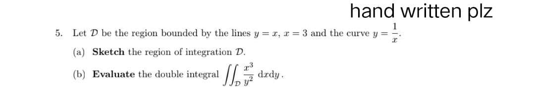 hand written plz
5. Let D be the region bounded by the lines y = x, x= 3 and the curve y =
(a) Sketch the region of integration D.
x3
(b) Evaluate the double integral drdy.