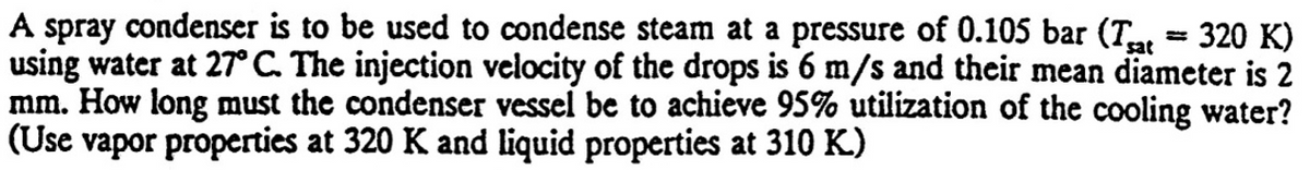 A spray condenser is to be used to condense steam at a pressure of 0.105 bar (Tat
using water at 27° C. The injection velocity of the drops is 6 m/s and their mean diameter is 2
mm. How long must the condenser vessel be to achieve 95% utilization of the cooling water?
(Use vapor properties at 320 K and liquid properties at 310 K.)
320 K)
