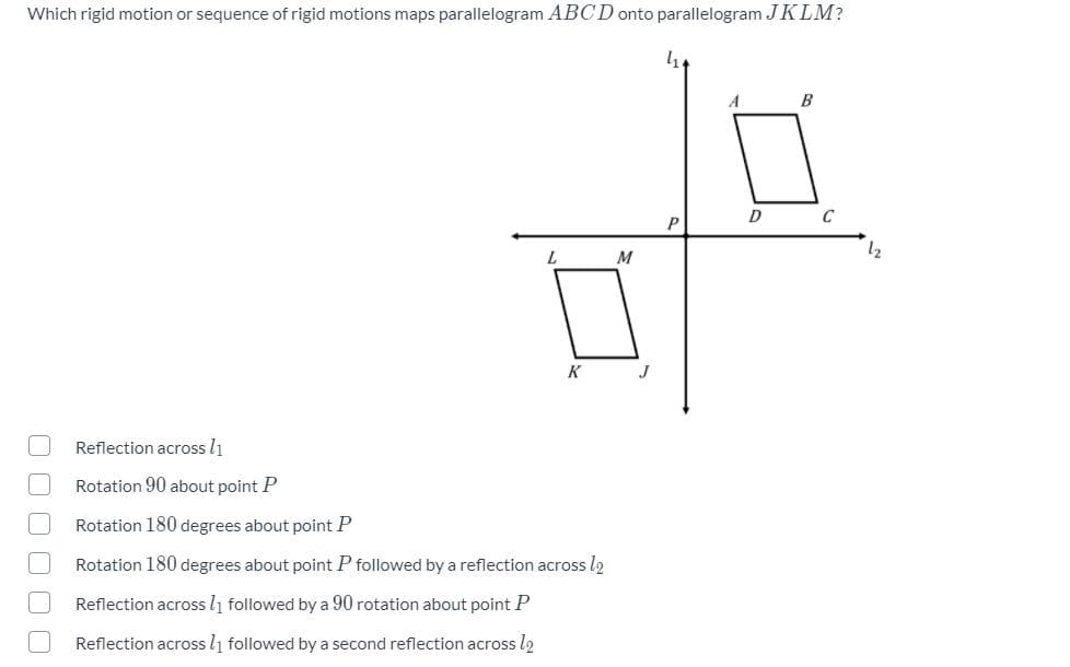 Which rigid motion or sequence of rigid motions maps parallelogram ABCD onto parallelogram JKLM?
A
B
P
12
M
K
Reflection across l1
Rotation 90 about point P
Rotation 180 degrees about point P
Rotation 180 degrees about point P followed by a reflection across l2
Reflection across l1 followed by a 90 rotation about point P
Reflection across l1 followed by a second reflection across l2
O O O O 00
