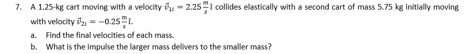 m
7. A 1.25-kg cart moving with a velocity bli = 2.25"î collides elastically with a second cart of mass 5.75 kg initially moving
with velocity v2i = -0.25™î.
а.
Find the final velocities of each mass.
b. What is the impulse the larger mass delivers to the smaller mass?
