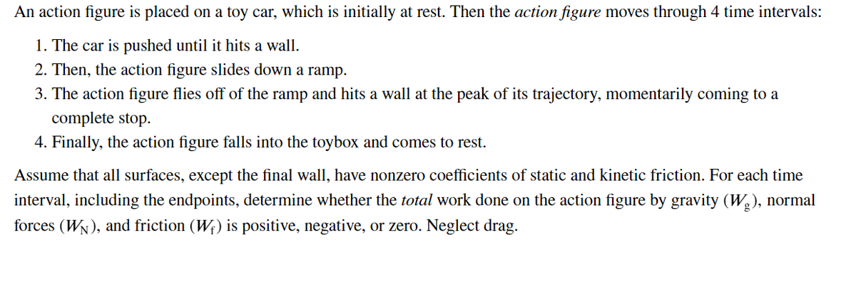 An action figure is placed on a toy car, which is initially at rest. Then the action figure moves through 4 time intervals:
1. The car is pushed until it hits a wall.
2. Then, the action figure slides down a ramp.
3. The action figure flies off of the ramp and hits a wall at the peak of its trajectory, momentarily coming to a
complete stop.
4. Finally, the action figure falls into the toybox and comes to rest.
Assume that all surfaces, except the final wall, have nonzero coefficients of static and kinetic friction. For each time
interval, including the endpoints, determine whether the total work done on the action figure by gravity (W,), normal
forces (WN), and friction (W;) is positive, negative, or zero. Neglect drag.
