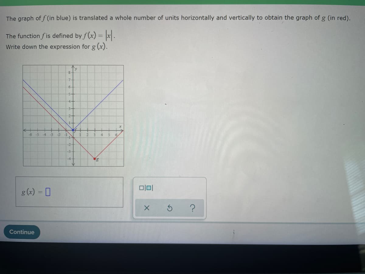 ### Translation of Graphs

The graph of function \( f \) (in blue) is translated a whole number of units horizontally and vertically to obtain the graph of function \( g \) (in red).

The function \( f \) is defined by \( f(x) = |x| \). Write down the expression for \( g(x) \).

#### Explanation of Graphs

The chart shows two graphs on a coordinate plane:

1. **The blue graph** represents the original function \( f(x) = |x| \). The blue \( V \)-shaped graph has its vertex at the origin \((0, 0)\).

2. **The red graph** represents the translated function \( g(x) \). The red \( V \)-shaped graph has its vertex at the point \((2, -3)\).

#### Finding the Translated Function

Given that the vertex of the function \( f \) at \( (0, 0) \) has been translated to the vertex of \( g \) at \( (2, -3) \), the graph has been shifted 2 units to the right and 3 units down.

Hence, the expression for \( g(x) \) can be written as:
\[ g(x) = |x - 2| - 3 \]

#### Input Area
Below the graph, there is an input area where students are expected to write their answer:
\[ g(x) = \_\_\_\_\_ \]

#### Action Buttons
Three action buttons appear next to the input area:
- A blank space (for the student to input the translation expression).
- An "X" button, likely for clearing the input.
- A circular arrow (for resetting the problem).
- A question mark for hints or help.

#### Conclusion
The problem statement, graphs, and expected operations to determine the expression for \( g(x) \) from \( f(x) \) are outlined for educational purposes.

##### Learn More on Translating Graphs
- [Graph Translations](#)
- [Function Transformations](#)

Continue button at the bottom is for proceeding to the next step or submitting the answer.
