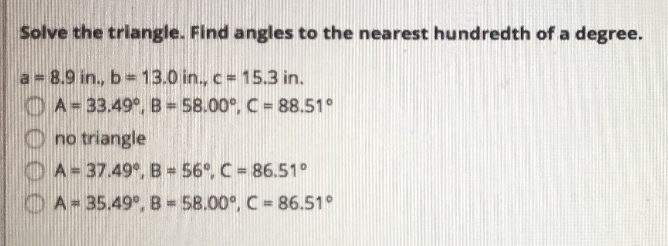 Solve the triangle. Find angles to the nearest hundredth of a degree.
a = 8.9 in., b 13.0 in., c 15.3 in.
A= 33.49°, B 58.00°, C = 88.51°
no triangle
A 37.49°, B = 56°, C 86.51°
OA=35.49°, B= 58.00°, C 86.51°
000
