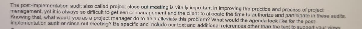 The post-implementation audit also called project close out meeting is vitally important in improving the practice and process of project
management, yet it is always so difficult to get senior management and the client to allocate the time to authorize and participate in these audits.
Knowing that, what would you as a project manager do to help alleviate this problem? What would the agenda look like for the post-
implementation audit or close out meeting? Be specific and include our text and additional references other than the text to support your views.