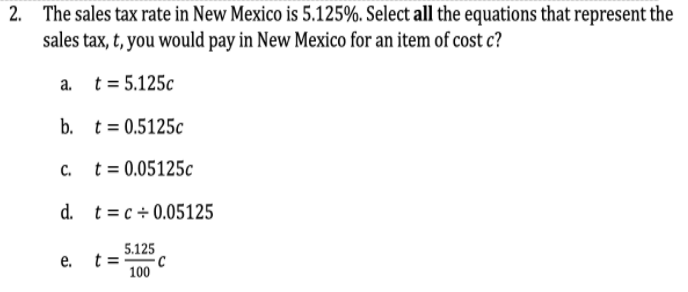 2. The sales tax rate in New Mexico is 5.125%. Select all the equations that represent the
sales tax, t, you would pay in New Mexico for an item of cost c?
a. t= 5.125c
b. t= 0,5125c
C.
t = 0.05125c
d. t= c + 0.05125
5.125
е.
t =
C
100
