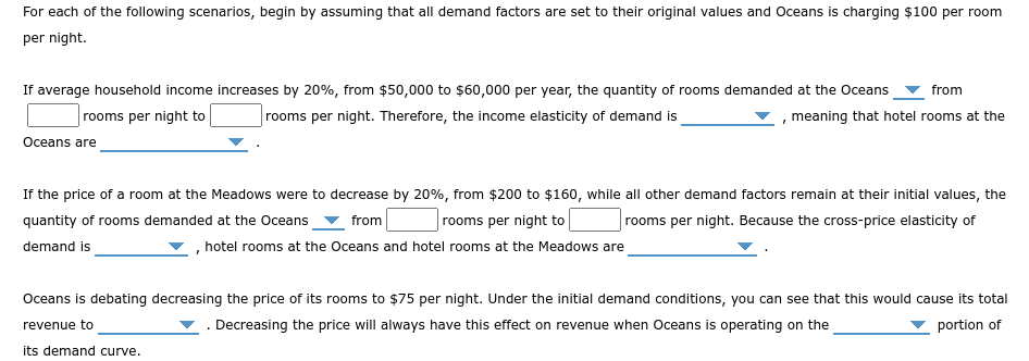 For each of the following scenarios, begin by assuming that all demand factors are set to their original values and Oceans is charging $100 per room
per night.
If average household income increases by 20%, from $50,000 to $60,000 per year, the quantity of rooms demanded at the Oceans from
rooms per night to
, meaning that hotel rooms at the
rooms per night. Therefore, the income elasticity of demand is
Oceans are
If the price of a room at the Meadows were to decrease by 20%, from $200 to $160, while all other demand factors remain at their initial values, the
quantity of rooms demanded at the Oceans from
rooms per night. Because the cross-price elasticity of
rooms per night to
demand is
hotel rooms at the Oceans and hotel rooms at the Meadows are
Oceans is debating decreasing the price of its rooms to $75 per night. Under the initial demand conditions, you can see that this would cause its total
revenue to
. Decreasing the price will always have this effect on revenue when Oceans is operating on the
portion of
its demand curve.