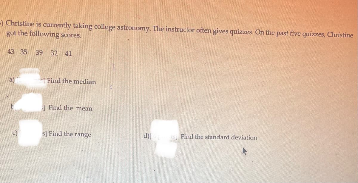 ) Christine is currently taking college astronomy. The instructor often gives quizzes. On the past five quizzes, Christine
got the following scores.
43 35
39 32 41
Find the mnedian
1 Find the mean
c)
s] Find the range
d)
is Find the standard deviation
