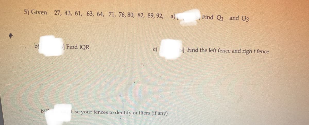 5) Given 27, 43, 61, 63, 64, 71, 76, 80, 82, 89, 92, a).
Find Q1 and Q3
b)
Find IQR
c)
s] Find the left fence and right fence
bir
Use your fences to dentify outliers (if any)
