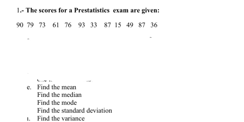 1.- The scores for a Prestatistics exam are given:
90 79 73 61
61 76 93 33 87 15 49 87 36
e. Find the mean
Find the median
Find the mode
1.
Find the standard deviation
Find the variance