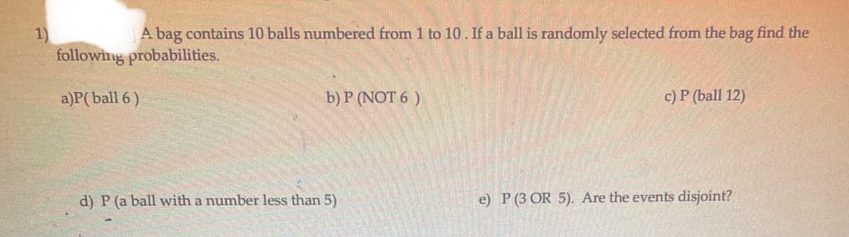 A bag contains 10 balls numbered from 1 to 10. If a ball is randomly selected from the bag find the
1)
following probabilities.
a)P(ball 6 )
b) P (NOT 6 )
c) P (ball 12)
d) P (a ball with a number less than 5)
e) P (3 OR 5). Are the events disjoint?
