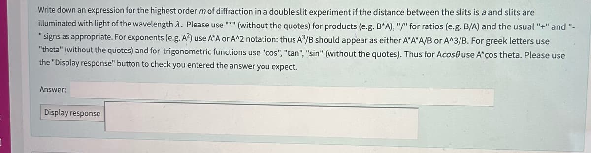 J
Write down an expression for the highest order m of diffraction in a double slit experiment if the distance between the slits is a and slits are
illuminated with light of the wavelength A. Please use "*" (without the quotes) for products (e.g. B*A), "/" for ratios (e.g. B/A) and the usual "+" and "-
"signs as appropriate. For exponents (e.g. A²) use A*A or A^2 notation: thus A³/B should appear as either A*A*A/B or A^3/B. For greek letters use
"theta" (without the quotes) and for trigonometric functions use "cos", "tan", "sin" (without the quotes). Thus for Acoso use A*ços theta. Please use
the "Display response" button to check you entered the answer you expect.
Answer:
Display response