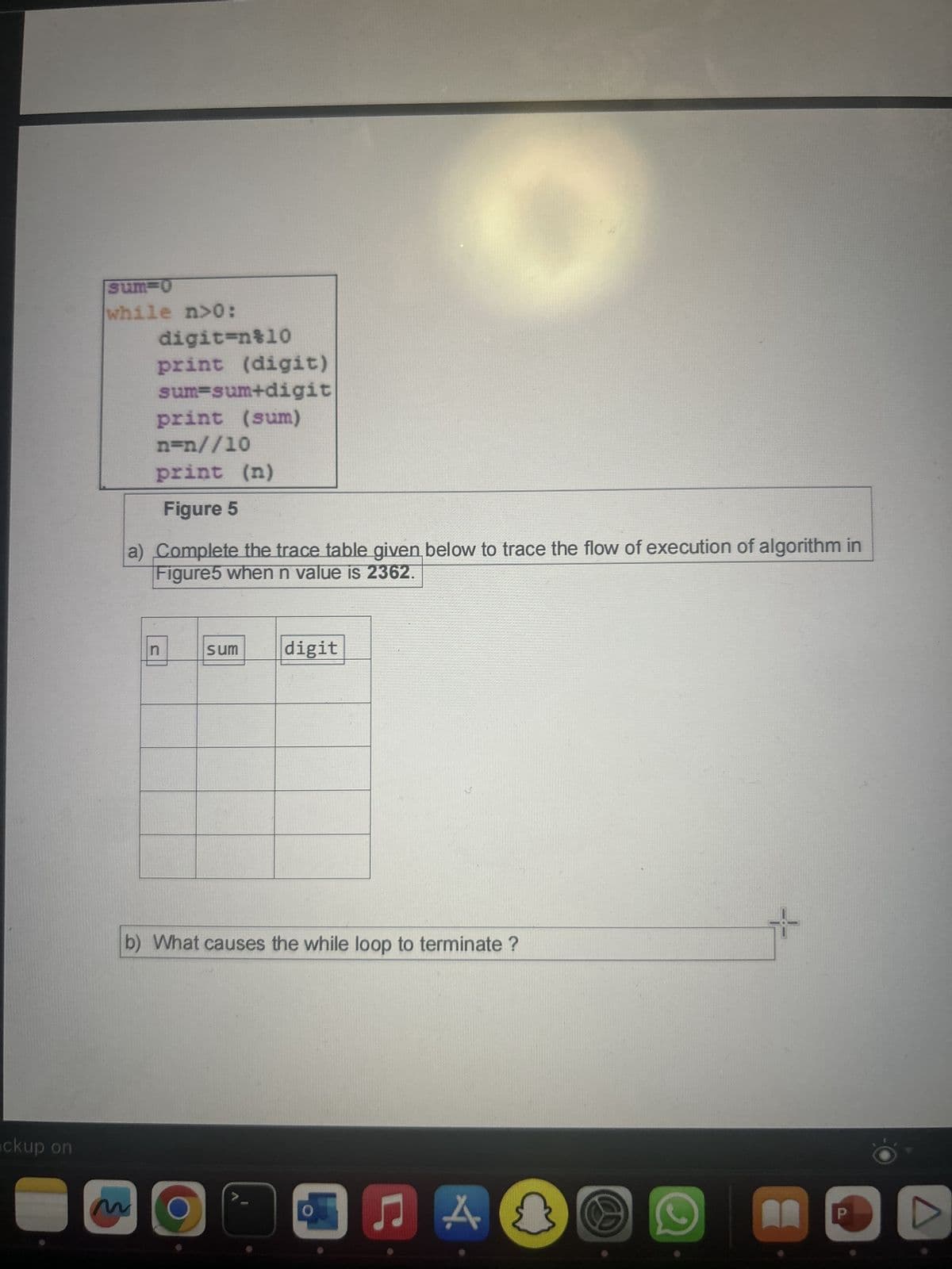 ckup on
sum-0
while n>0:
digit=n%10
print (digit)
sum-sum+digit
print (sum)
n=n//10
print (n)
Figure 5
a) Complete the trace table given below to trace the flow of execution of algorithm in
Figure5 when n value is 2362.
n
sum
O
digit
b) What causes the while loop to terminate ?
♫
A
P