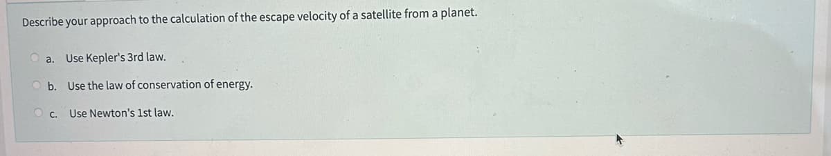 Describe your approach to the calculation of the escape velocity of a satellite from a planet.
a. Use Kepler's 3rd law.
Ob. Use the law of conservation of energy.
OC. Use Newton's 1st law.