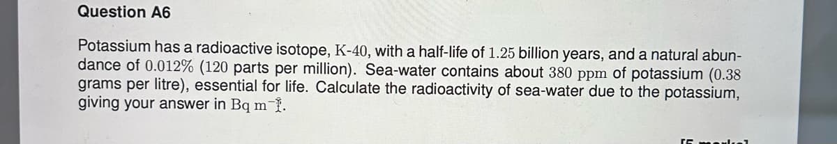 Question A6
Potassium has a radioactive isotope, K-40, with a half-life of 1.25 billion years, and a natural abun-
dance of 0.012% (120 parts per million). Sea-water contains about 380 ppm of potassium (0.38
grams per litre), essential for life. Calculate the radioactivity of sea-water due to the potassium,
giving your answer in Bq m 1.
15 markal