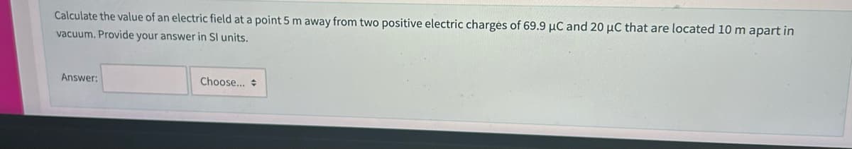 Calculate the value of an electric field at a point 5 m away from two positive electric charges of 69.9 µC and 20 μC that are located 10 m apart in
vacuum. Provide your answer in Sl units.
Answer:
Choose...