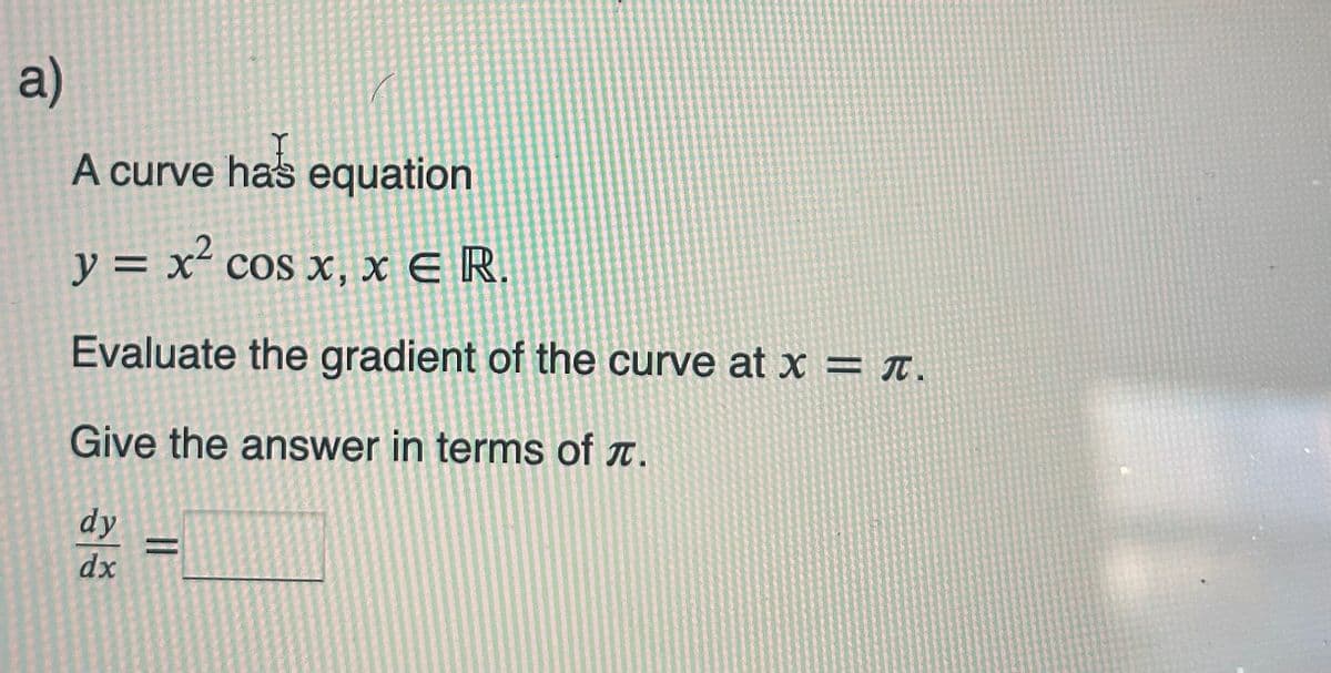 a)
A curve ha's equation
y = x² cos x, x € R.
E
Evaluate the gradient of the curve at x = π.
Give the answer in terms of .
dy
dx