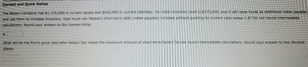 Current and Quick Ratios
The Nelson Company has $1,125,000 in current assets and $450,000 in current liabilities. Its Initial inventory level is $275,000, and it will ralse funds as additional notes payable
and use them to increase inventory. How much can Nelson's short-term debt (notes payable) increase without pushirig its current ratio below 1.87 Do not round intermediate
calculations. Round your answer to the nearest dollar.
24
What will be the firm's quick ratio after Nelson has raised the maximum amount of short-term funds? Do not round intermediate calculations. Round yaur answer to two decimal
places.
