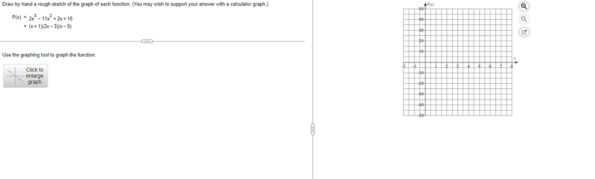 Draw by hand a rough sketch of the graph of each function. (You may wish to support your answer with a calculator graph.)
P(x) = 2x³-11x²+2x+15
= (x + 1)(2x - 3)(x - 5)
Use the graphing tool to graph the function.
Click to
enlarge
graph
50
40
20
AP(x)
to
-10
-20
30
-50
↑
Q
Q
✔