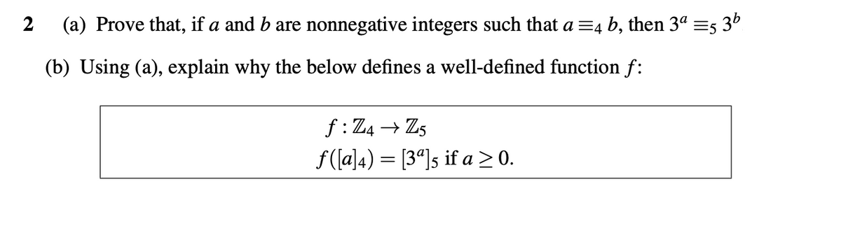 2 (a) Prove that, if a and b are nonnegative integers such that a =4 b, then 3ª =5 3¹
(b) Using (a), explain why the below defines a well-defined function f:
f: Z4 → Z5
f([a]4) [34]s if a ≥ 0.
=