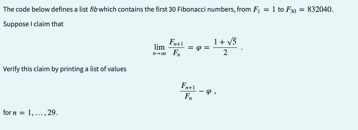 The code below defines a list fib which contains the first 30 Fibonacci numbers, from F₁ = 1 to F30 : = 832040.
Suppose I claim that
Verify this claim by printing a list of values
for n = 1,..., 29.
Fn+1
lim
n→∞ Fn
= 8
Fn+1
En
1 + √5
2
φ,