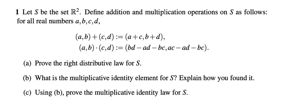 1 Let S be the set R². Define addition and multiplication operations on S as follows:
for all real numbers a, b, c, d,
(a,b)+(c,d) := (a+c,b+d),
(a,b) · (c,d) := (bd — ad — bc, ac — ad — bc).
(a) Prove the right distributive law for S.
(b) What is the multiplicative identity element for S? Explain how you found it.
(c) Using (b), prove the multiplicative identity law for S.