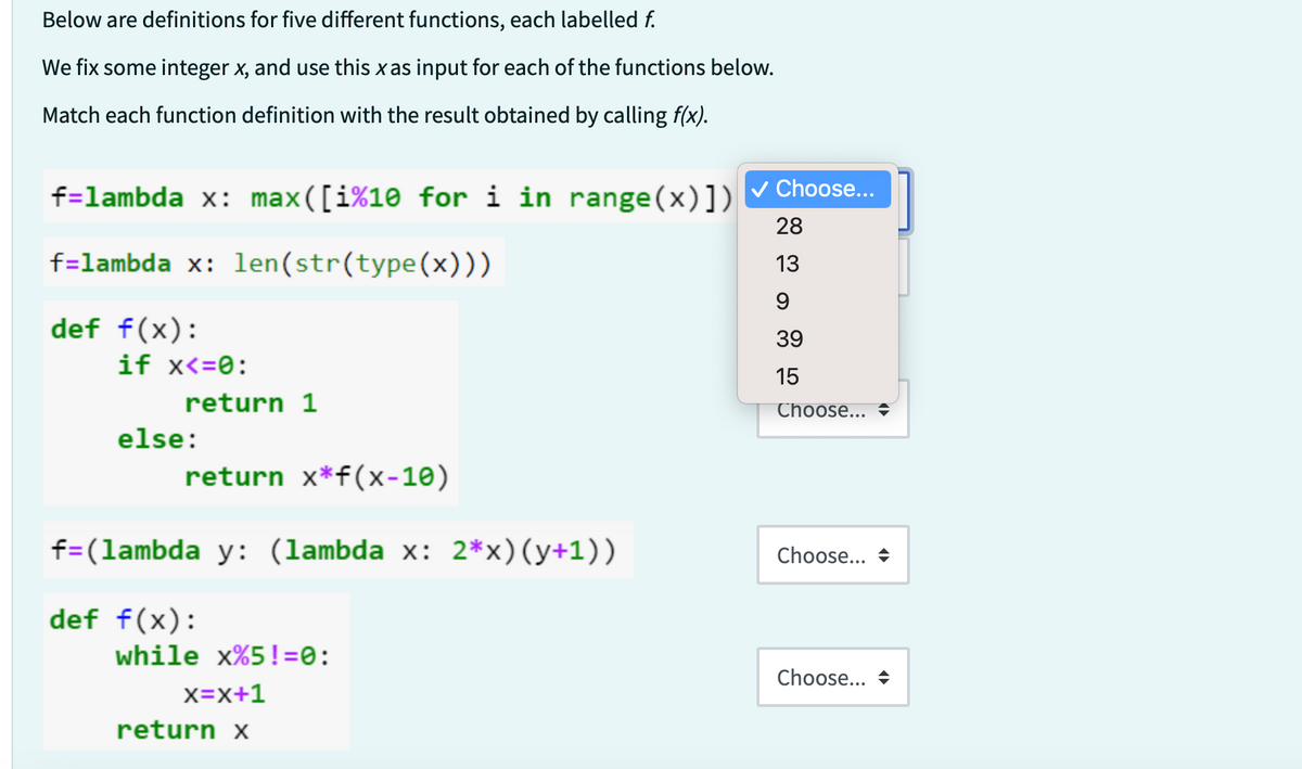 Below are definitions for five different functions, each labelled f.
We fix some integer x, and use this x as input for each of the functions below.
Match each function definition with the result obtained by calling f(x).
f=lambda x: max([i%10 for i in range(x)])
f=lambda x: len(str(type(x)))
def f(x):
if x<=0:
return 1
else:
return x*f(x-10)
f=(lambda y: (lambda x: 2*x) (y+1))
def f(x):
while x%5!=0:
X=X+1
return x
✓ Choose...
28
13
9
39
15
Choose...
Choose...
Choose...