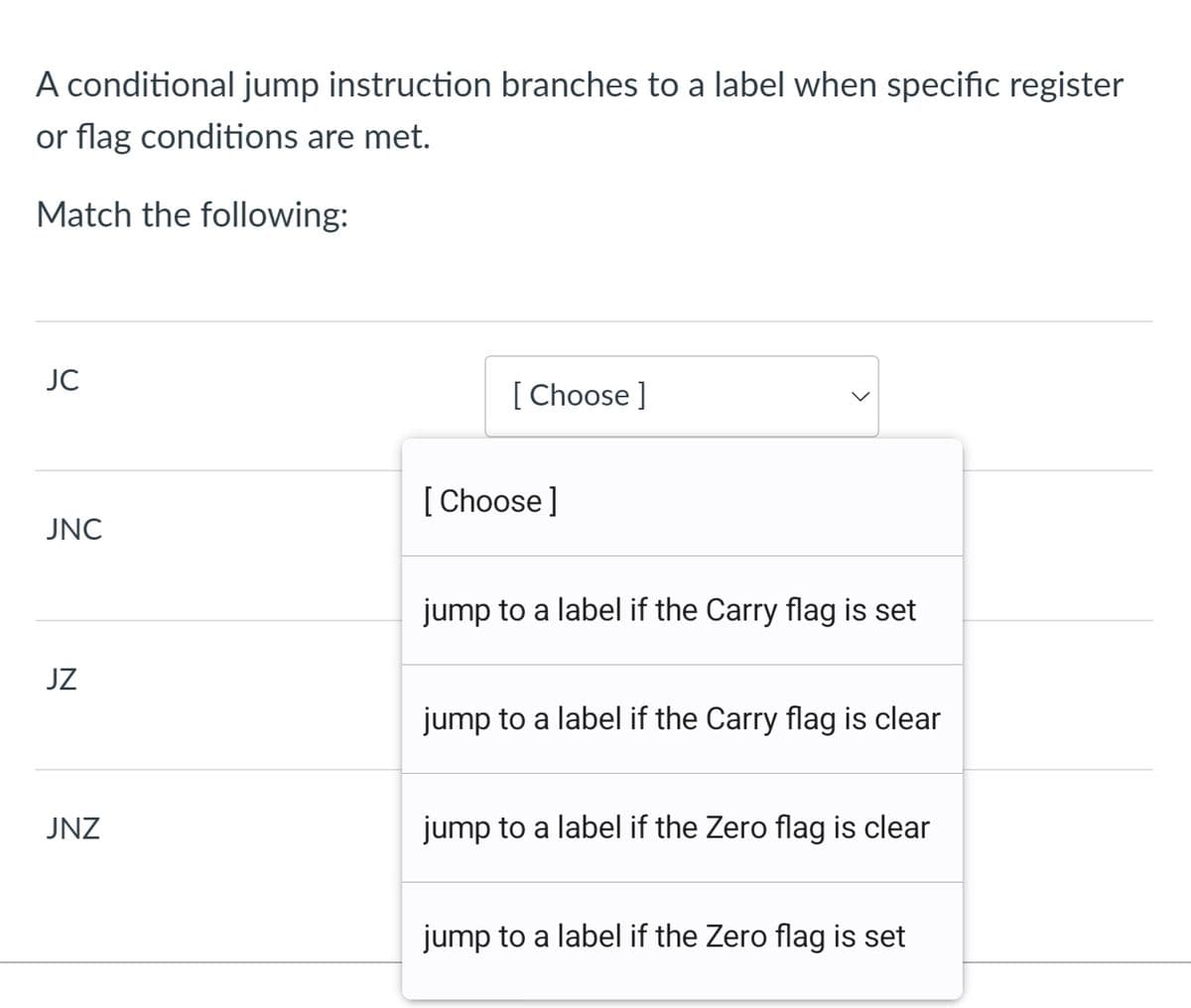 A conditional jump instruction branches to a label when specific register
or flag conditions are met.
Match the following:
JC
[ Choose ]
[ Choose]
JNC
jump to a label if the Carry flag is set
JZ
jump to a label if the Carry flag is clear
JNZ
jump to a label if the Zero flag is clear
jump to a label if the Zero flag is set
>
