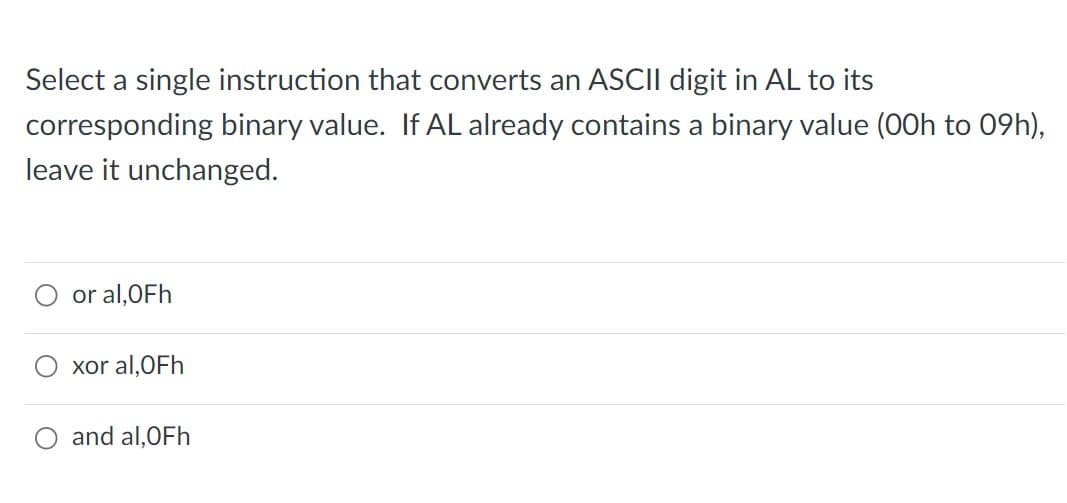 Select a single instruction that converts an ASCII digit in AL to its
corresponding binary value. If AL already contains a binary value (00h to 09h),
leave it unchanged.
or al,OFh
xor al,OFh
O and al,OFh
