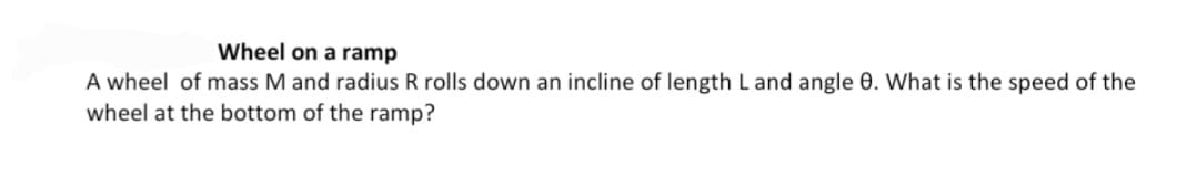 Wheel on a ramp
A wheel of mass M and radius R rolls down an incline of length L and angle 0. What is the speed of the
wheel at the bottom of the ramp?
