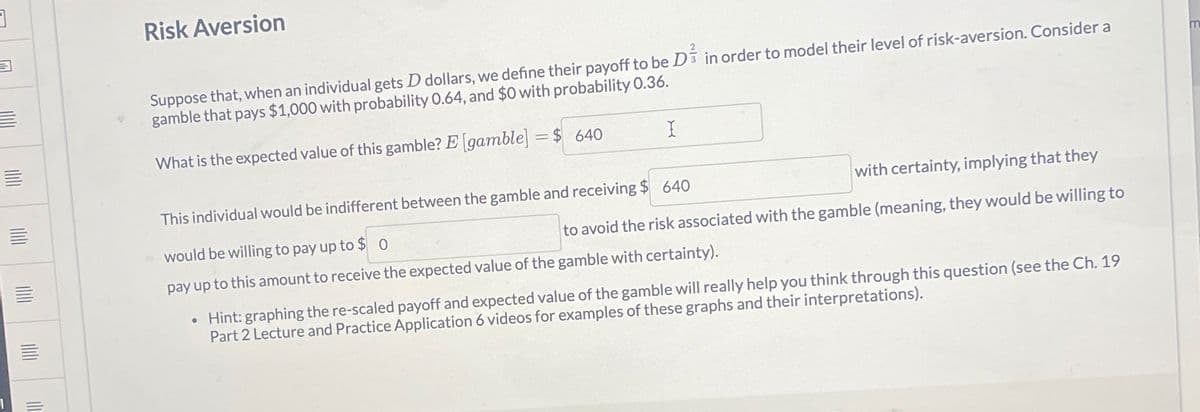 ]
Risk Aversion
Suppose that, when an individual gets D dollars, we define their payoff to be D in order to model their level of risk-aversion. Consider a
gamble that pays $1,000 with probability 0.64, and $0 with probability 0.36.
What is the expected value of this gamble? E [gamble] =$ 640
I
This individual would be indifferent between the gamble and receiving $ 640
would be willing to pay up to $0
with certainty, implying that they
to avoid the risk associated with the gamble (meaning, they would be willing to
pay up to this amount to receive the expected value of the gamble with certainty).
Hint: graphing the re-scaled payoff and expected value of the gamble will really help you think through this question (see the Ch. 19
Part 2 Lecture and Practice Application 6 videos for examples of these graphs and their interpretations).