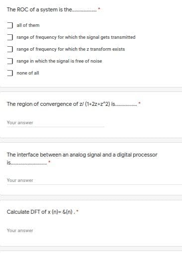 The ROC of a system is the.
I all of them
range of frequency for which the signal gets transmitted
range of frequency for which the z transform exists
range in which the signal is free of noise
J none of all
The region of convergence of z/ (1+2z+z^2) is.
Your answer
The interface between an analog signal and a digital processor
is.
Your answer
Calculate DFT of x (n)= &(n).
Your answer
