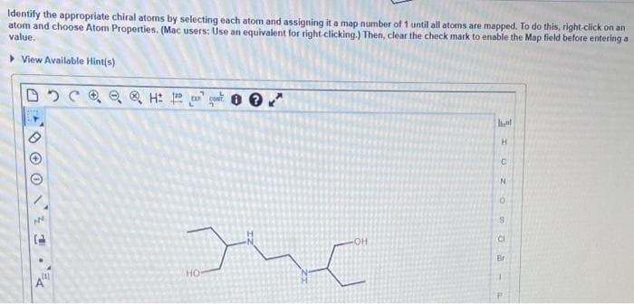 Identify the appropriate chiral atoms by selecting each atom and assigning it a map number of 1 until all atoms are mapped. To do this, right-click on an
atom and choose Atom Properties. (Mac users: Use an equivalent for right clicking.) Then, clear the check mark to enable the Map field before entering a
value.
> View Available Hint(s)
Br
но
